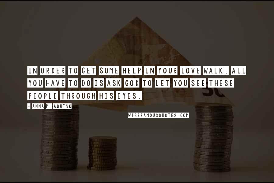 Anna M. Aquino Quotes: In order to get some help in your love walk, all you have to do is ask God to let you see these people through His eyes.