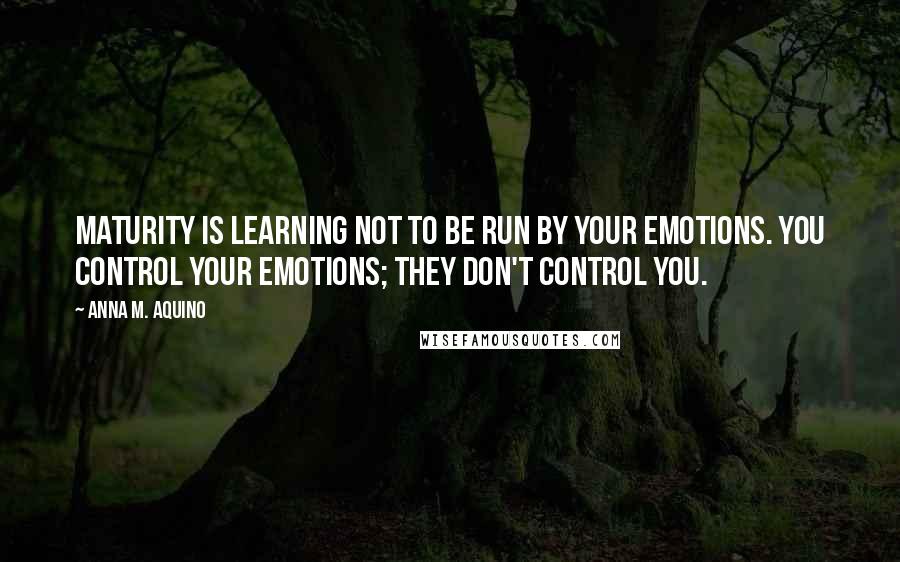 Anna M. Aquino Quotes: Maturity is learning not to be run by your emotions. You control your emotions; they don't control you.