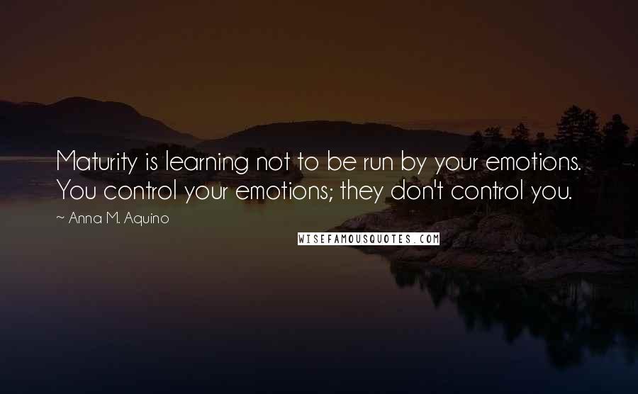 Anna M. Aquino Quotes: Maturity is learning not to be run by your emotions. You control your emotions; they don't control you.