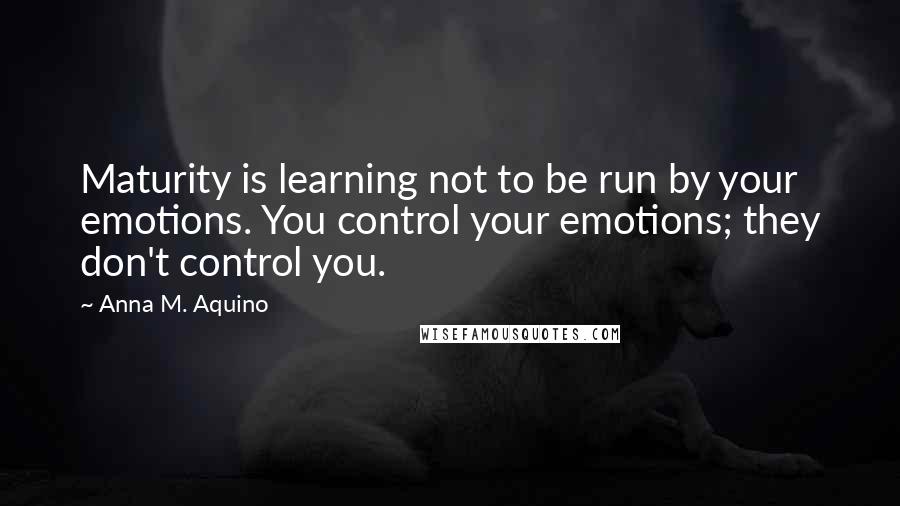 Anna M. Aquino Quotes: Maturity is learning not to be run by your emotions. You control your emotions; they don't control you.