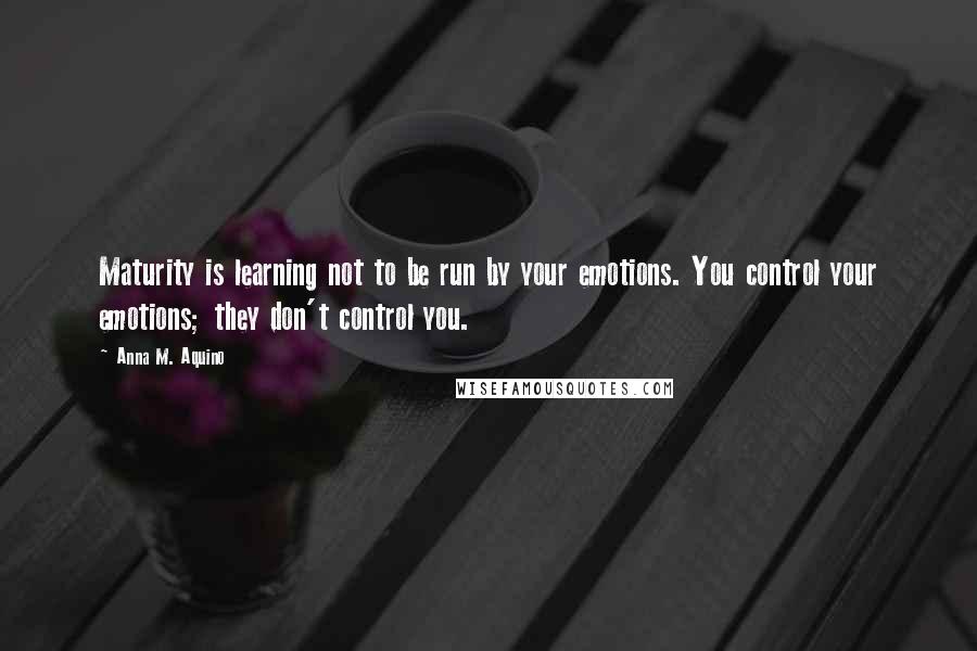 Anna M. Aquino Quotes: Maturity is learning not to be run by your emotions. You control your emotions; they don't control you.