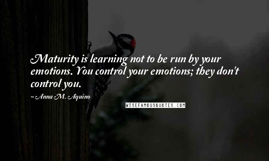 Anna M. Aquino Quotes: Maturity is learning not to be run by your emotions. You control your emotions; they don't control you.