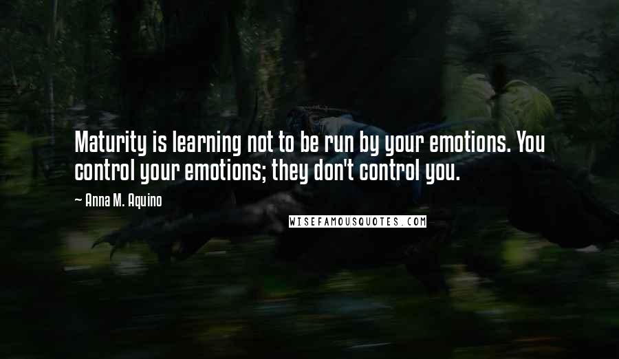 Anna M. Aquino Quotes: Maturity is learning not to be run by your emotions. You control your emotions; they don't control you.