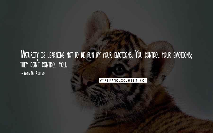 Anna M. Aquino Quotes: Maturity is learning not to be run by your emotions. You control your emotions; they don't control you.