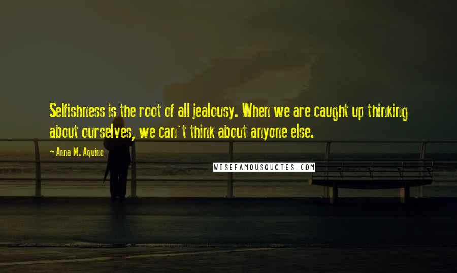 Anna M. Aquino Quotes: Selfishness is the root of all jealousy. When we are caught up thinking about ourselves, we can't think about anyone else.