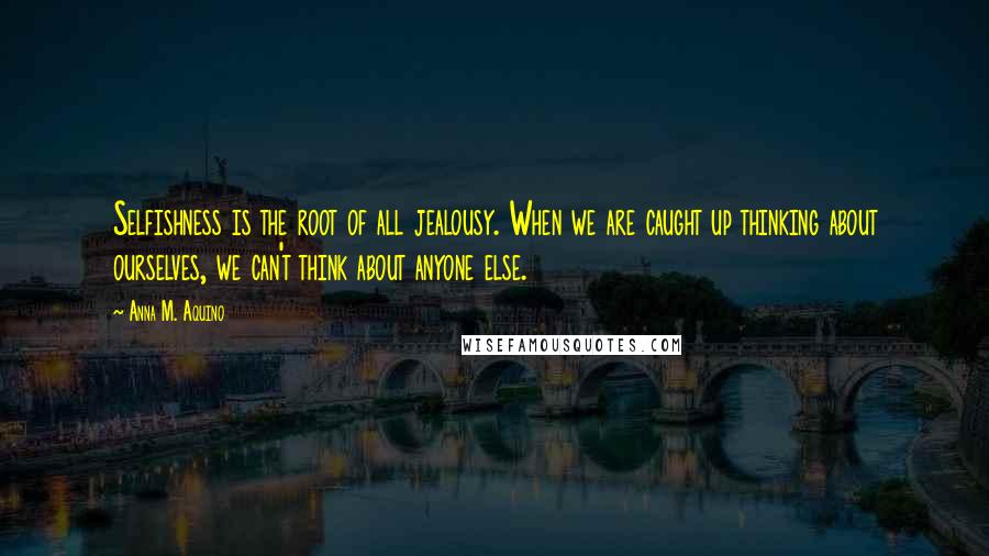 Anna M. Aquino Quotes: Selfishness is the root of all jealousy. When we are caught up thinking about ourselves, we can't think about anyone else.