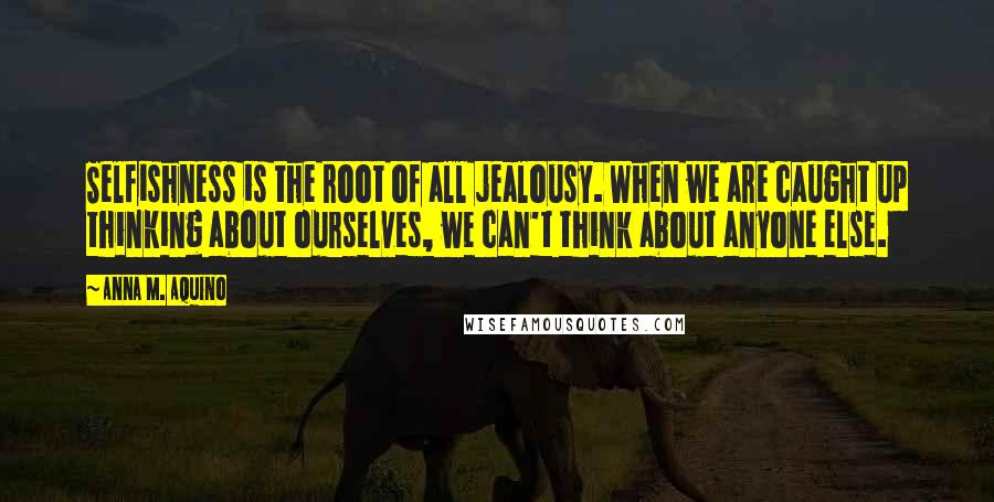 Anna M. Aquino Quotes: Selfishness is the root of all jealousy. When we are caught up thinking about ourselves, we can't think about anyone else.