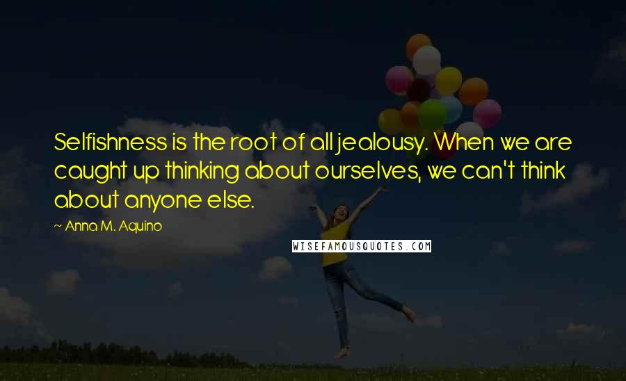 Anna M. Aquino Quotes: Selfishness is the root of all jealousy. When we are caught up thinking about ourselves, we can't think about anyone else.