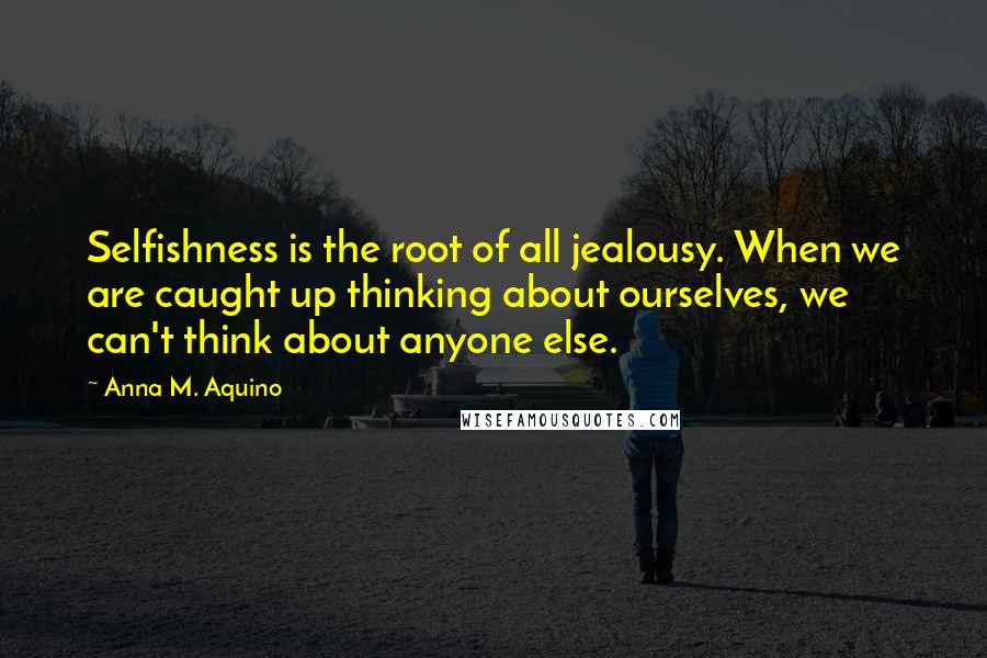 Anna M. Aquino Quotes: Selfishness is the root of all jealousy. When we are caught up thinking about ourselves, we can't think about anyone else.