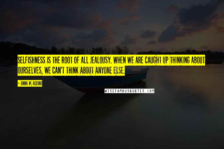 Anna M. Aquino Quotes: Selfishness is the root of all jealousy. When we are caught up thinking about ourselves, we can't think about anyone else.