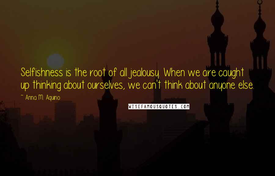 Anna M. Aquino Quotes: Selfishness is the root of all jealousy. When we are caught up thinking about ourselves, we can't think about anyone else.