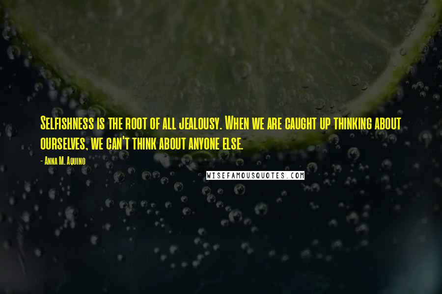 Anna M. Aquino Quotes: Selfishness is the root of all jealousy. When we are caught up thinking about ourselves, we can't think about anyone else.