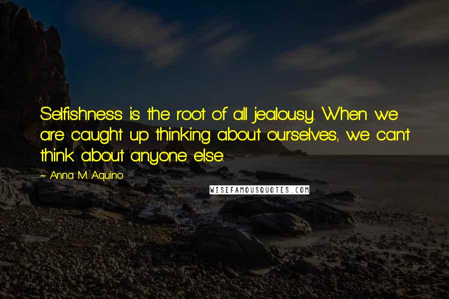 Anna M. Aquino Quotes: Selfishness is the root of all jealousy. When we are caught up thinking about ourselves, we can't think about anyone else.