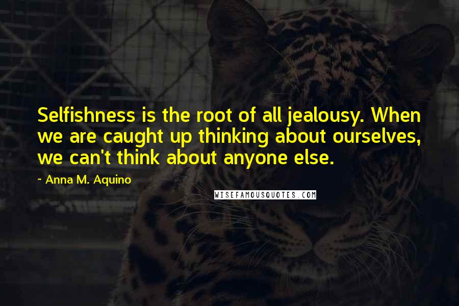 Anna M. Aquino Quotes: Selfishness is the root of all jealousy. When we are caught up thinking about ourselves, we can't think about anyone else.