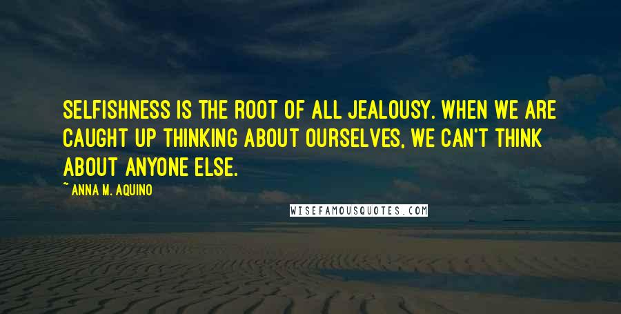 Anna M. Aquino Quotes: Selfishness is the root of all jealousy. When we are caught up thinking about ourselves, we can't think about anyone else.