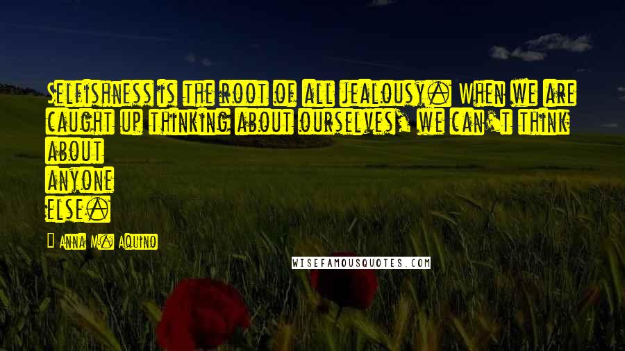 Anna M. Aquino Quotes: Selfishness is the root of all jealousy. When we are caught up thinking about ourselves, we can't think about anyone else.