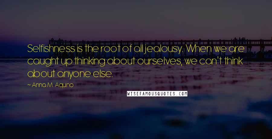 Anna M. Aquino Quotes: Selfishness is the root of all jealousy. When we are caught up thinking about ourselves, we can't think about anyone else.