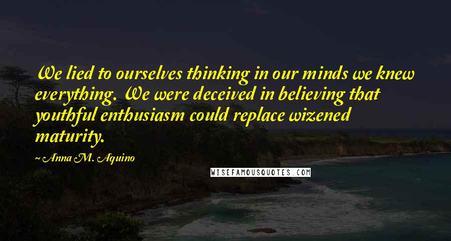 Anna M. Aquino Quotes: We lied to ourselves thinking in our minds we knew everything. We were deceived in believing that youthful enthusiasm could replace wizened maturity.