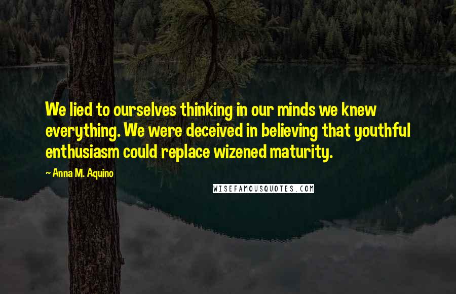 Anna M. Aquino Quotes: We lied to ourselves thinking in our minds we knew everything. We were deceived in believing that youthful enthusiasm could replace wizened maturity.