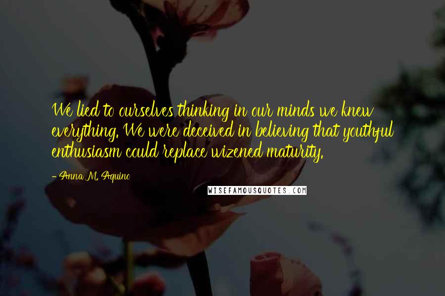 Anna M. Aquino Quotes: We lied to ourselves thinking in our minds we knew everything. We were deceived in believing that youthful enthusiasm could replace wizened maturity.