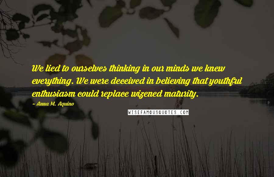 Anna M. Aquino Quotes: We lied to ourselves thinking in our minds we knew everything. We were deceived in believing that youthful enthusiasm could replace wizened maturity.