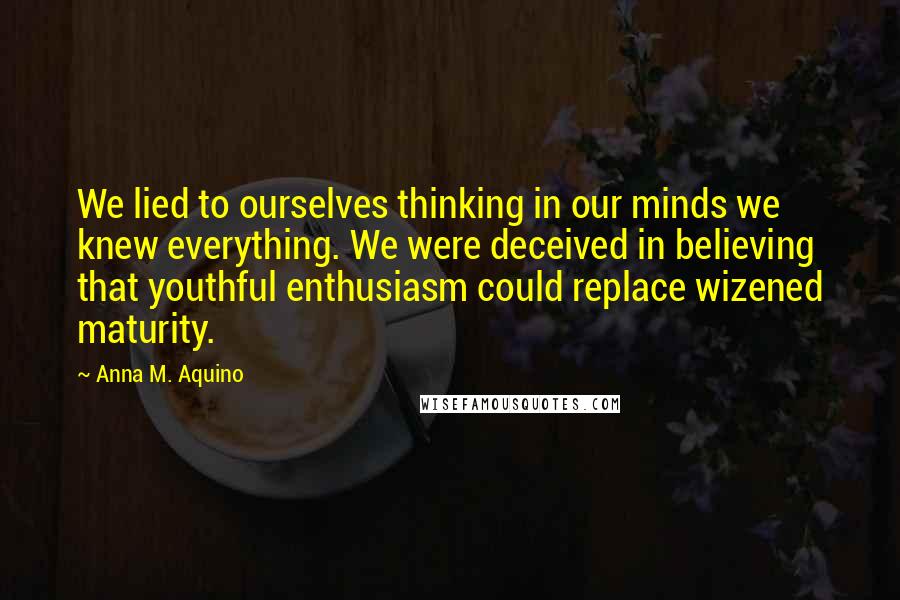 Anna M. Aquino Quotes: We lied to ourselves thinking in our minds we knew everything. We were deceived in believing that youthful enthusiasm could replace wizened maturity.