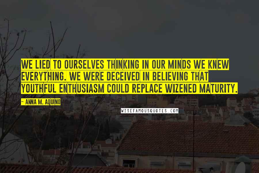 Anna M. Aquino Quotes: We lied to ourselves thinking in our minds we knew everything. We were deceived in believing that youthful enthusiasm could replace wizened maturity.