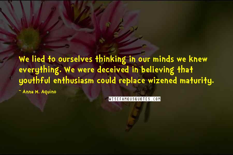 Anna M. Aquino Quotes: We lied to ourselves thinking in our minds we knew everything. We were deceived in believing that youthful enthusiasm could replace wizened maturity.