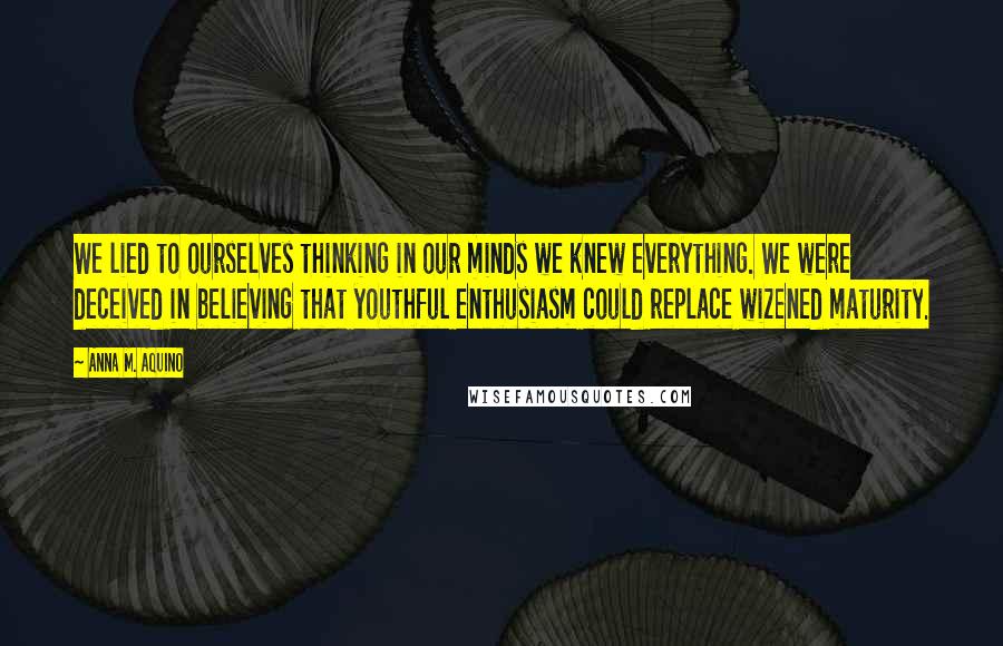 Anna M. Aquino Quotes: We lied to ourselves thinking in our minds we knew everything. We were deceived in believing that youthful enthusiasm could replace wizened maturity.