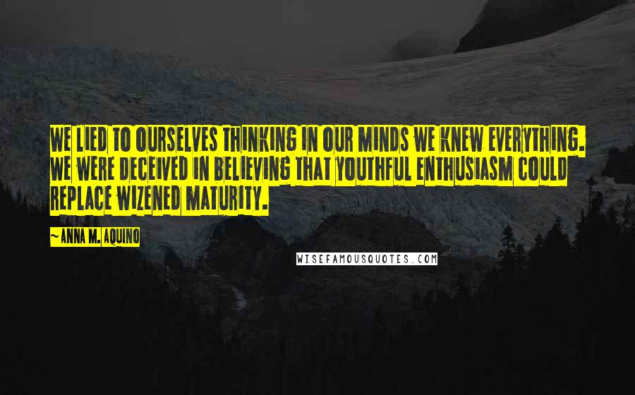 Anna M. Aquino Quotes: We lied to ourselves thinking in our minds we knew everything. We were deceived in believing that youthful enthusiasm could replace wizened maturity.