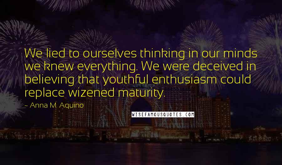 Anna M. Aquino Quotes: We lied to ourselves thinking in our minds we knew everything. We were deceived in believing that youthful enthusiasm could replace wizened maturity.