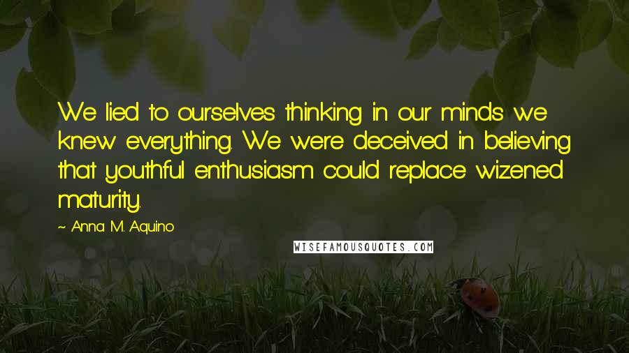 Anna M. Aquino Quotes: We lied to ourselves thinking in our minds we knew everything. We were deceived in believing that youthful enthusiasm could replace wizened maturity.