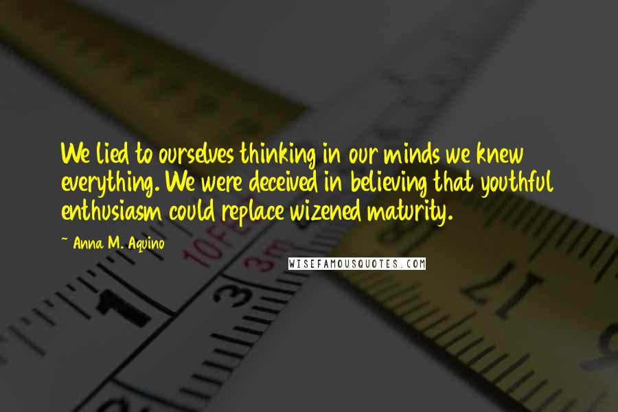 Anna M. Aquino Quotes: We lied to ourselves thinking in our minds we knew everything. We were deceived in believing that youthful enthusiasm could replace wizened maturity.