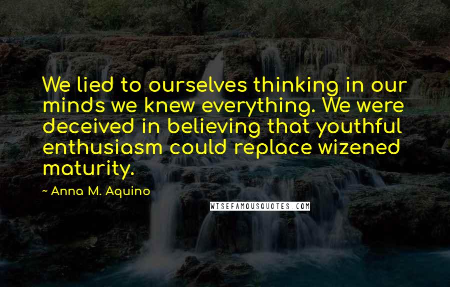 Anna M. Aquino Quotes: We lied to ourselves thinking in our minds we knew everything. We were deceived in believing that youthful enthusiasm could replace wizened maturity.