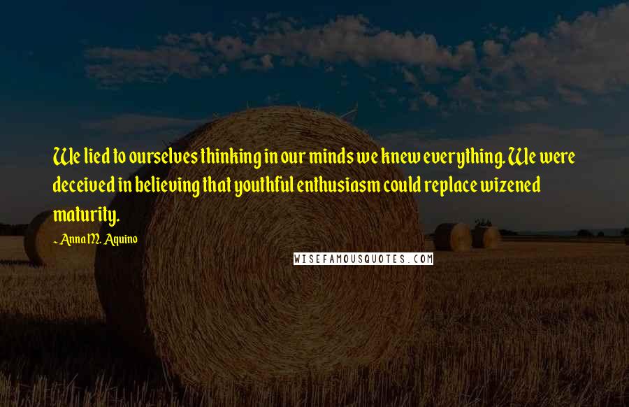 Anna M. Aquino Quotes: We lied to ourselves thinking in our minds we knew everything. We were deceived in believing that youthful enthusiasm could replace wizened maturity.