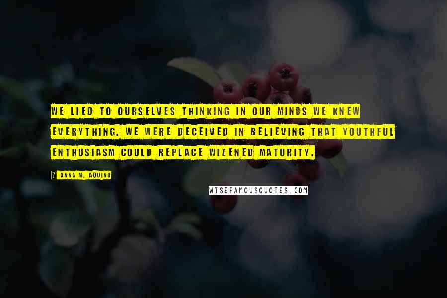 Anna M. Aquino Quotes: We lied to ourselves thinking in our minds we knew everything. We were deceived in believing that youthful enthusiasm could replace wizened maturity.