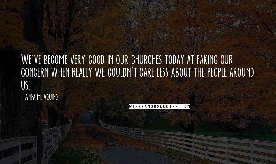 Anna M. Aquino Quotes: We've become very good in our churches today at faking our concern when really we couldn't care less about the people around us.