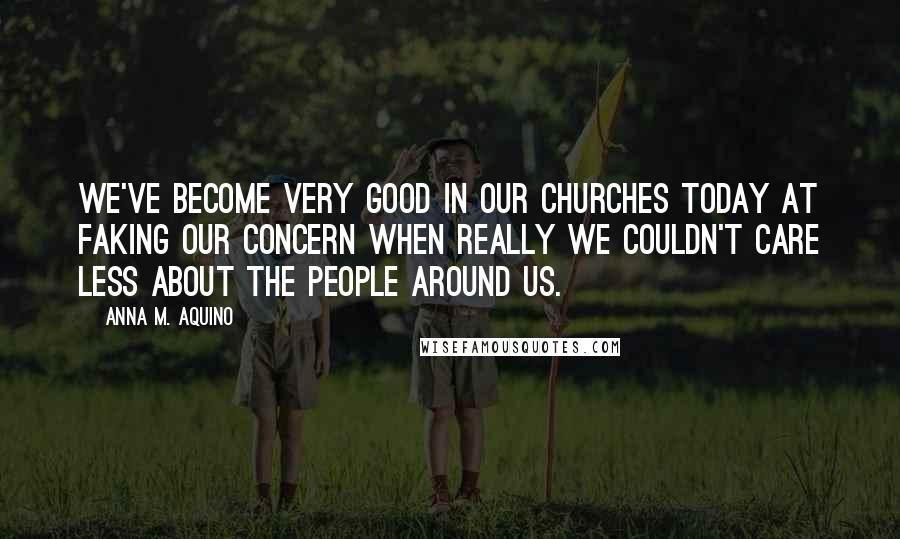 Anna M. Aquino Quotes: We've become very good in our churches today at faking our concern when really we couldn't care less about the people around us.