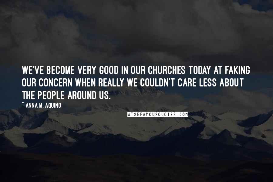 Anna M. Aquino Quotes: We've become very good in our churches today at faking our concern when really we couldn't care less about the people around us.