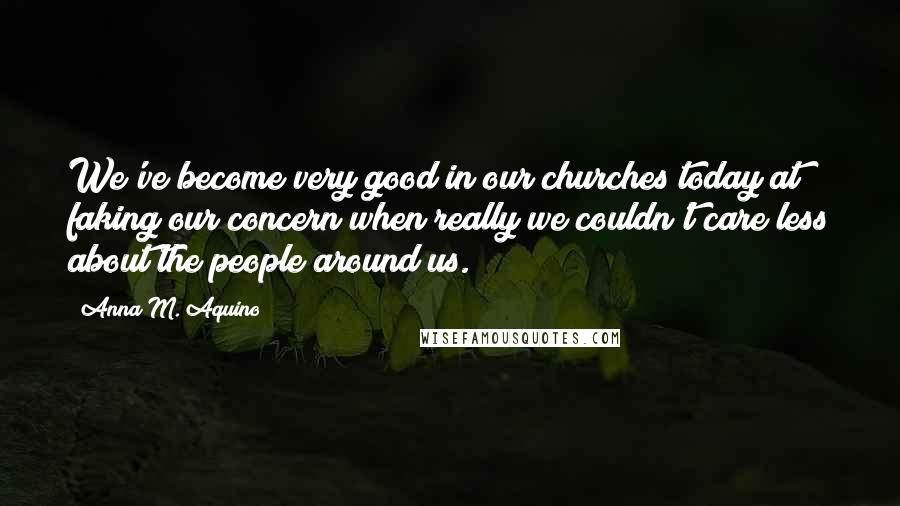 Anna M. Aquino Quotes: We've become very good in our churches today at faking our concern when really we couldn't care less about the people around us.