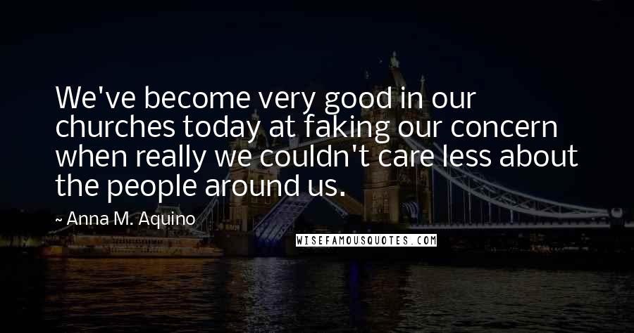 Anna M. Aquino Quotes: We've become very good in our churches today at faking our concern when really we couldn't care less about the people around us.