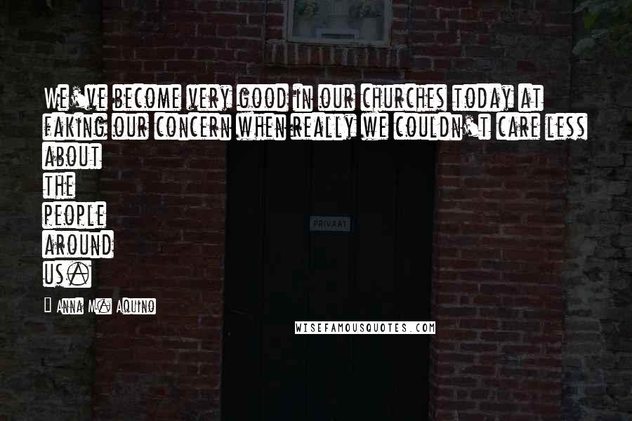 Anna M. Aquino Quotes: We've become very good in our churches today at faking our concern when really we couldn't care less about the people around us.