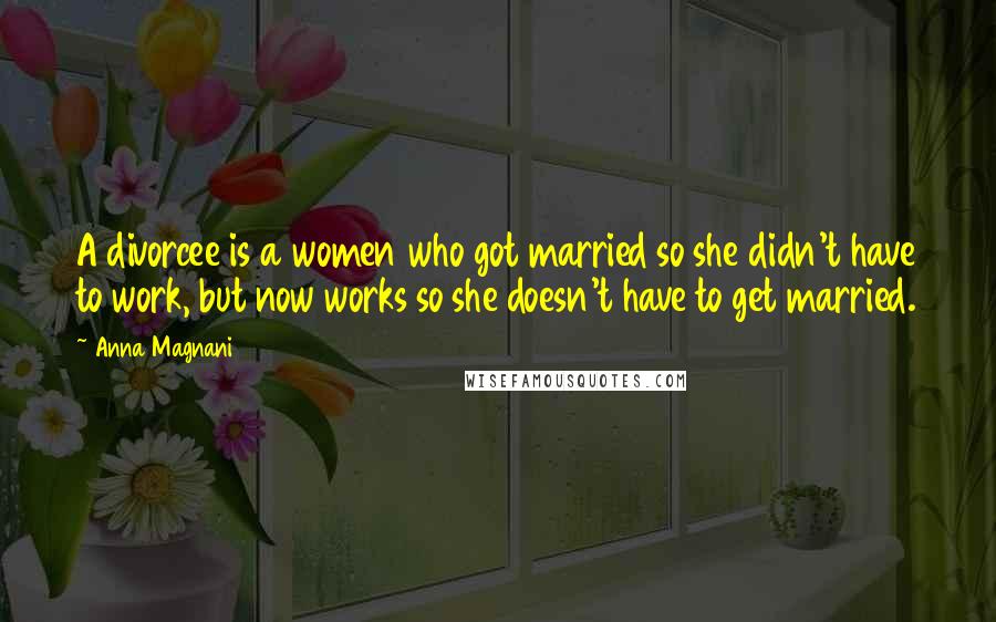 Anna Magnani Quotes: A divorcee is a women who got married so she didn't have to work, but now works so she doesn't have to get married.