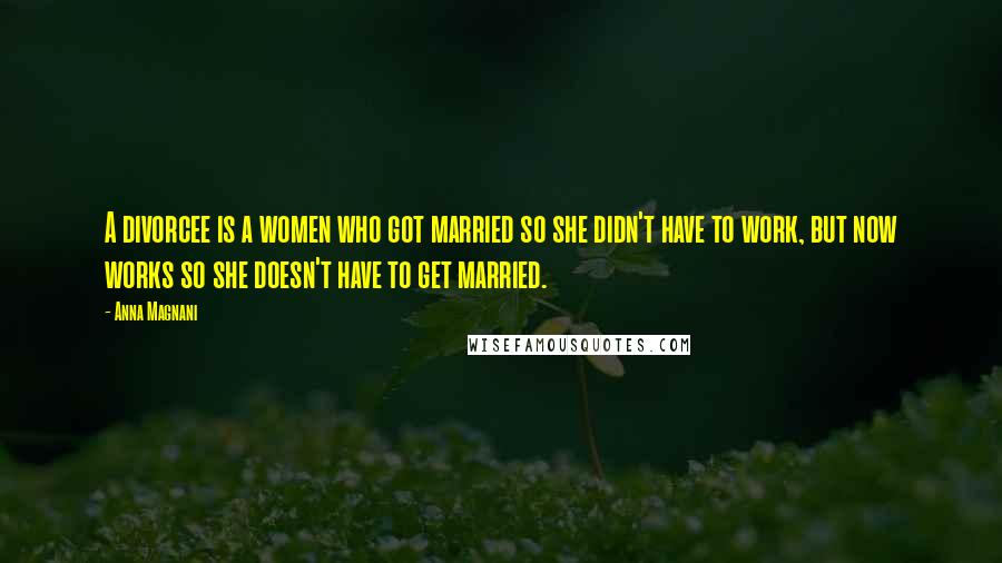 Anna Magnani Quotes: A divorcee is a women who got married so she didn't have to work, but now works so she doesn't have to get married.