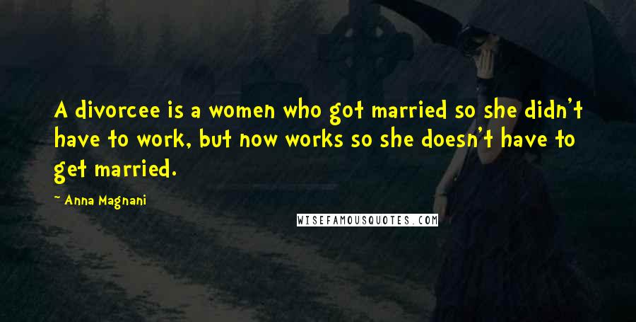Anna Magnani Quotes: A divorcee is a women who got married so she didn't have to work, but now works so she doesn't have to get married.
