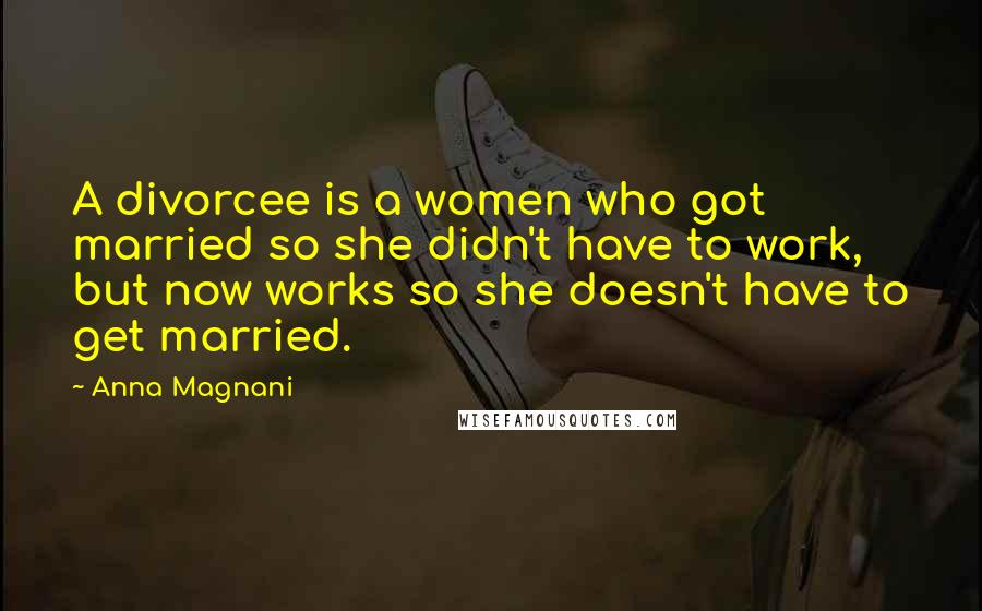 Anna Magnani Quotes: A divorcee is a women who got married so she didn't have to work, but now works so she doesn't have to get married.