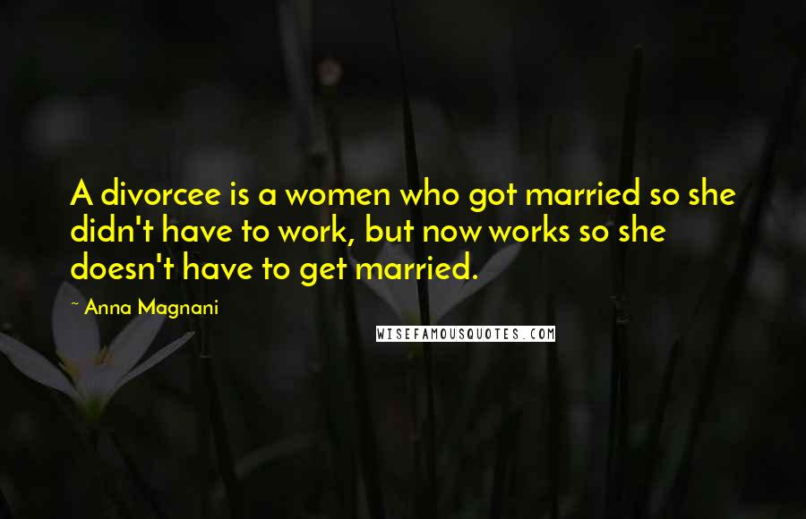 Anna Magnani Quotes: A divorcee is a women who got married so she didn't have to work, but now works so she doesn't have to get married.