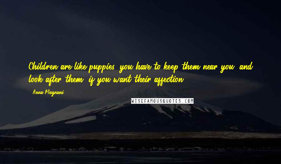 Anna Magnani Quotes: Children are like puppies: you have to keep them near you, and look after them, if you want their affection.