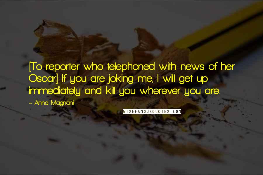 Anna Magnani Quotes: [To reporter who telephoned with news of her Oscar:] If you are joking me, I will get up immediately and kill you wherever you are.