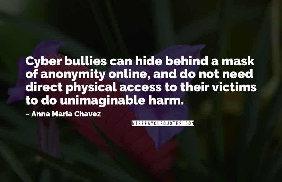 Anna Maria Chavez Quotes: Cyber bullies can hide behind a mask of anonymity online, and do not need direct physical access to their victims to do unimaginable harm.